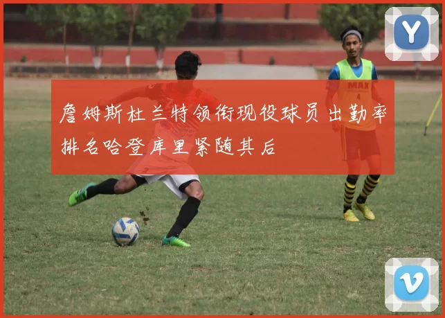 詹姆斯杜兰特领衔现役球员出勤率排名哈登库里紧随其后