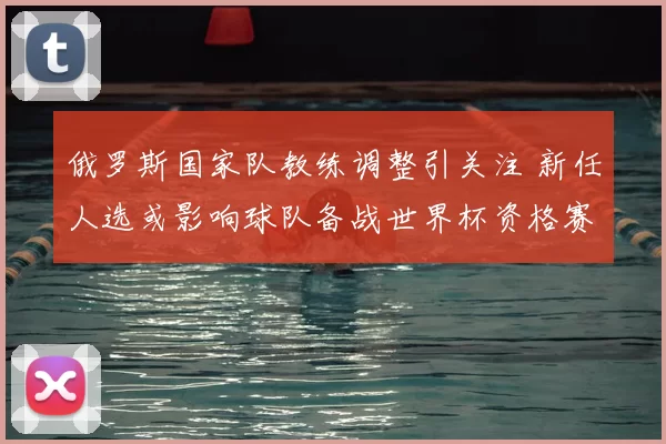俄罗斯国家队教练调整引关注 新任人选或影响球队备战世界杯资格赛