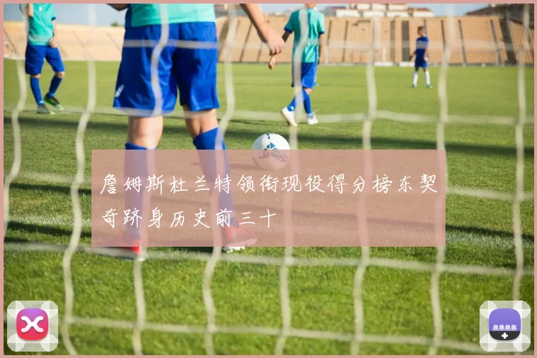 詹姆斯杜兰特领衔现役得分榜东契奇跻身历史前三十