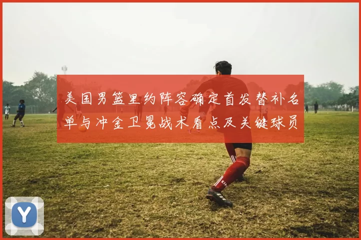 美国男篮里约阵容确定首发替补名单与冲金卫冕战术看点及关键球员