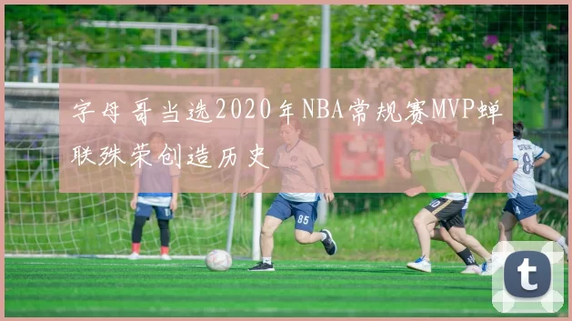 字母哥当选2020年NBA常规赛MVP蝉联殊荣创造历史