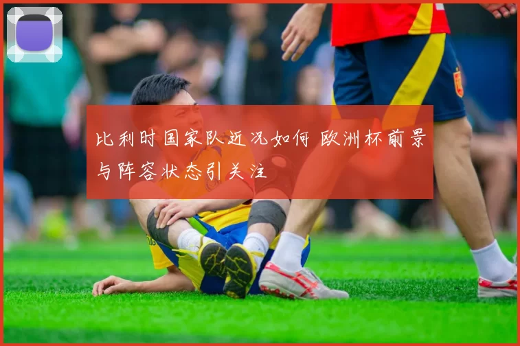 比利时国家队近况如何 欧洲杯前景与阵容状态引关注