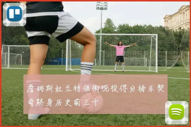 詹姆斯杜兰特领衔现役得分榜东契奇跻身历史前三十