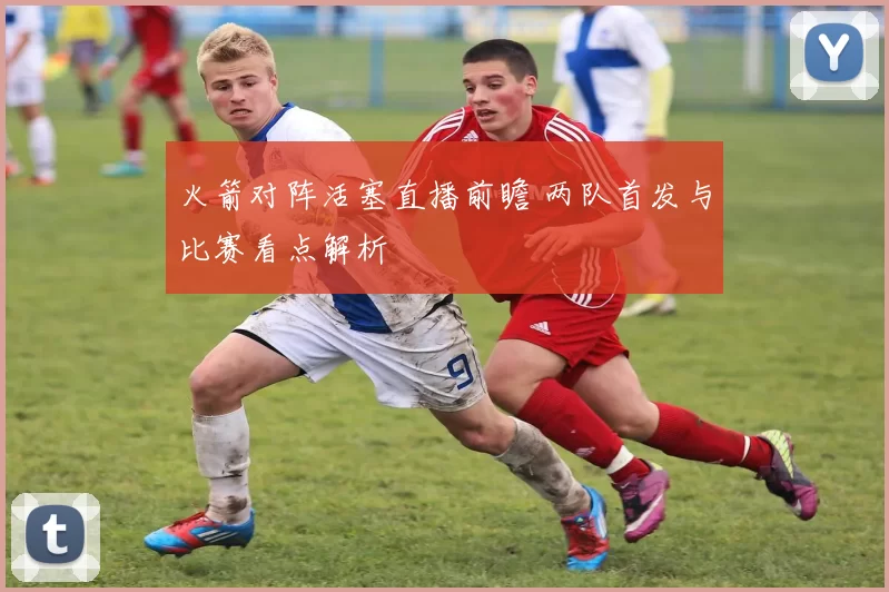 火箭对阵活塞直播前瞻 两队首发与比赛看点解析