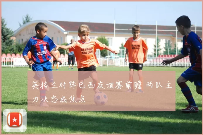 英格兰对阵巴西友谊赛前瞻 两队主力状态成焦点