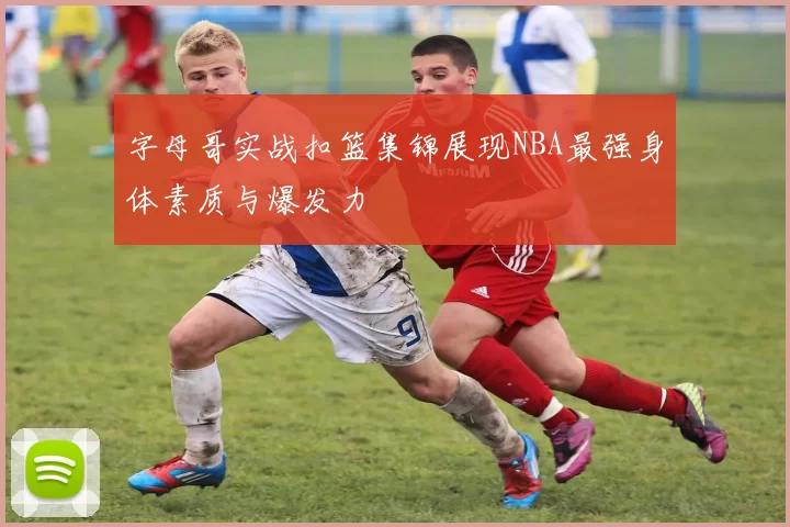 字母哥实战扣篮集锦展现NBA最强身体素质与爆发力
