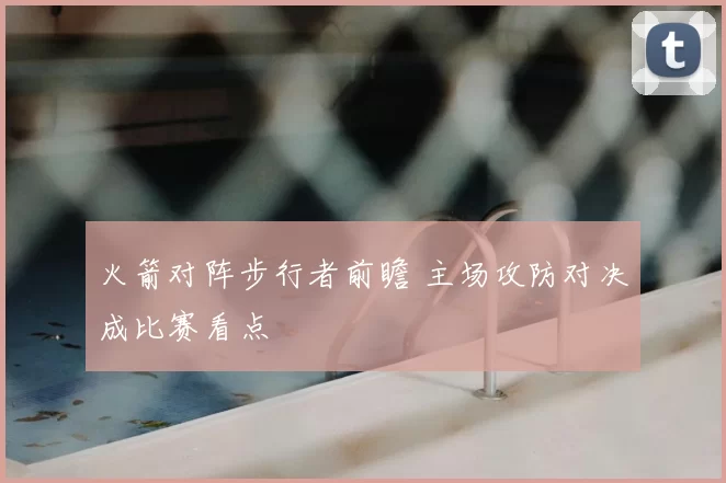 火箭对阵步行者前瞻 主场攻防对决成比赛看点