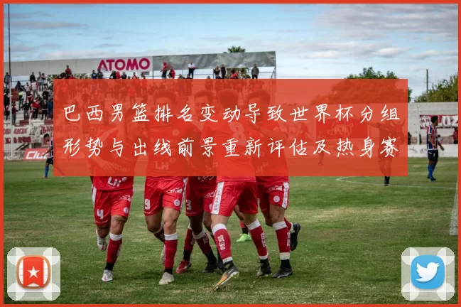 巴西男篮排名变动导致世界杯分组形势与出线前景重新评估及热身赛看点