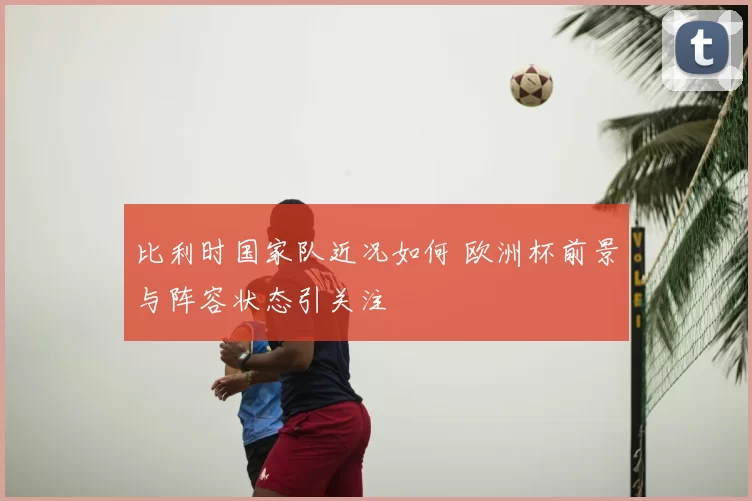 比利时国家队近况如何 欧洲杯前景与阵容状态引关注