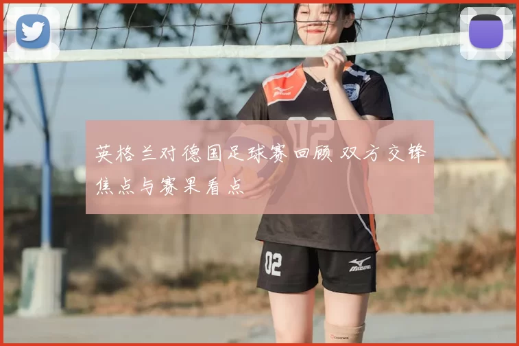 英格兰对德国足球赛回顾 双方交锋焦点与赛果看点