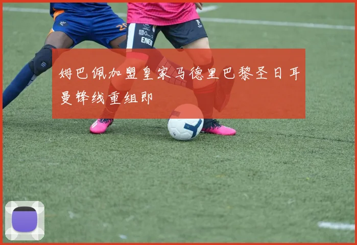 姆巴佩加盟皇家马德里巴黎圣日耳曼锋线重组即