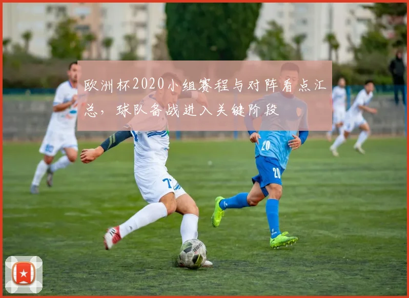 欧洲杯2020小组赛程与对阵看点汇总,球队备战进入关键阶段