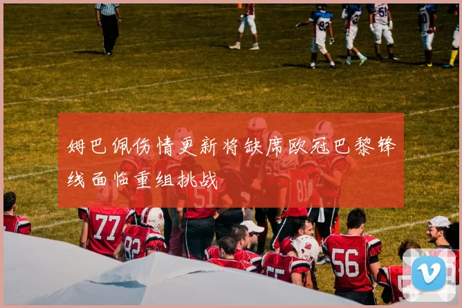 姆巴佩伤情更新将缺席欧冠巴黎锋线面临重组挑战