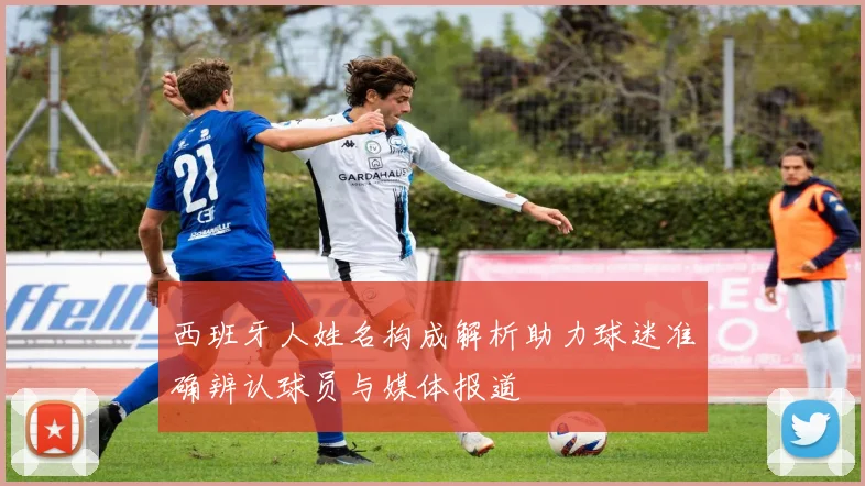 西班牙人姓名构成解析助力球迷准确辨认球员与媒体报道