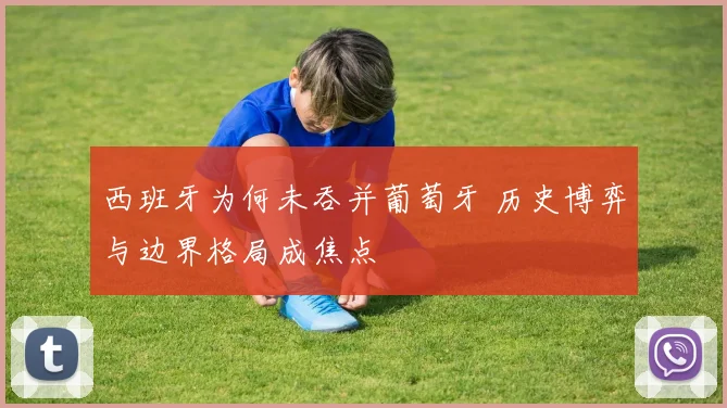 西班牙为何未吞并葡萄牙 历史博弈与边界格局成焦点