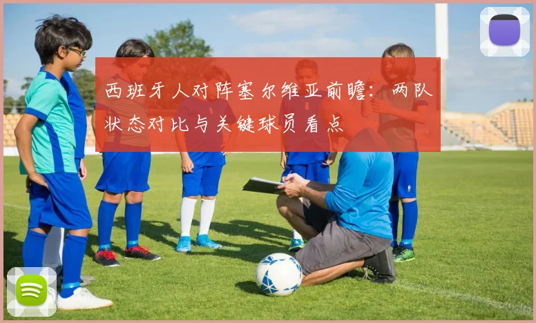 西班牙人对阵塞尔维亚前瞻:两队状态对比与关键球员看点