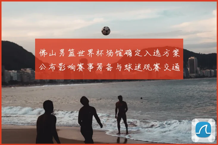 佛山男篮世界杯场馆确定入选方案公布影响赛事筹备与球迷观赛交通