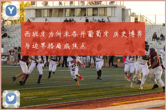 西班牙为何未吞并葡萄牙 历史博弈与边界格局成焦点